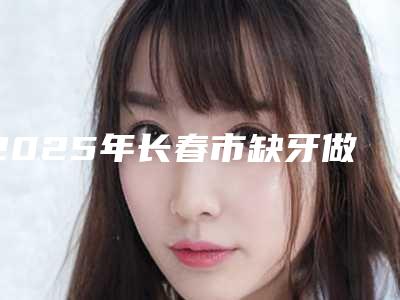 2025年长春市缺牙做固定桥医院排行上榜前10个个实力不俗,入股不亏-长春市缺牙做固定桥口腔医院