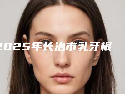 2025年长治市乳牙根管治疗医院在榜名单前十强榜单整合-长治市乳牙根管治疗口腔医院