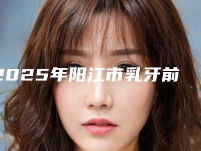 2025年阳江市乳牙前牙根管治疗价格(收费标准)2025官方一览