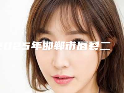 2025年邯郸市唇裂二期修复治疗整形医院排名榜综合实力实力口碑推荐