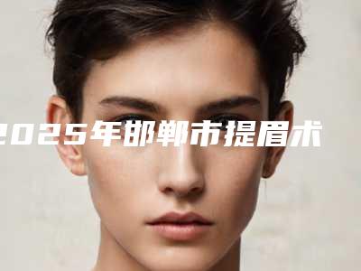 2025年邯郸市提眉术整形医院排名前十名单收藏更新(邯郸市丛台区佑熙医疗美容门诊部有限公司全国连锁实力靠谱~)