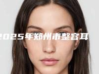 2025年郑州市整容耳朵整形医院排名榜十强明细分享