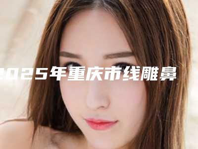 2025年重庆市线雕鼻子8根线价格价位表曝光,在线查(重庆市线雕鼻子8根线手术要花多少钱算合理)