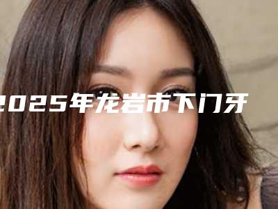 2025年龙岩市下门牙内侧牙根外露价格(价目)表2025均价参考-龙岩市下门牙内侧牙根外露是不是越贵越好