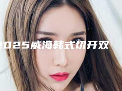 2025威海韩式切开双眼皮整形医院综合实力前十位口碑排行榜口碑盘点!威海方英姬医疗美容诊所技术优势不一、口碑也不同